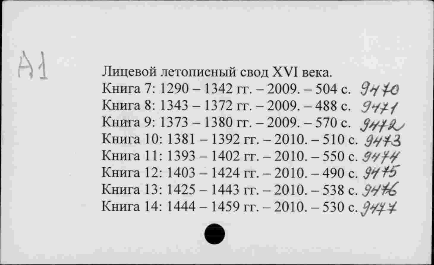 ﻿Ai
Лицевой летописный свод XVI века.
Книга 7: 1290 - 1342 гг. - 2009. - 504 с.
Книга 8: 1343 - 1372 гг. - 2009. - 488 с.
Книга 9: 1373 - 1380 гг. - 2009. - 570 с.
Книга 10: 1381 - 1392 гг. - 2010. - 510 с.
Книга 11: 1393 - 1402 гг. - 2010. - 550 с. З'У/У Книга 12: 1403 - 1424 гг. - 2010. - 490 с. Si+5 Книга 13: 1425 - 1443 гг. - 2010. - 538 с. Wfé Книга 14: 1444 - 1459 гг. - 2010. - 530 с.